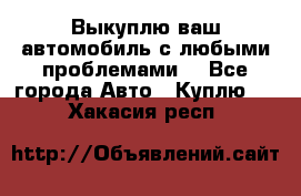 Выкуплю ваш автомобиль с любыми проблемами. - Все города Авто » Куплю   . Хакасия респ.